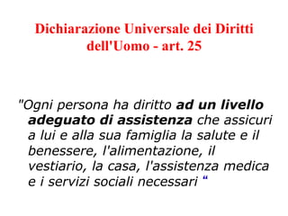 Dichiarazione Universale dei Diritti
dell'Uomo - art. 25

"Ogni persona ha diritto ad un livello
adeguato di assistenza che assicuri
a lui e alla sua famiglia la salute e il
benessere, l'alimentazione, il
vestiario, la casa, l'assistenza medica
e i servizi sociali necessari “ 	
  

 