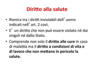 Diri5o	
  alla	
  salute	
  
•  Rientra	
  tra	
  i	
  diri*	
  inviolabili	
  dell’uomo	
  
indica2	
  nell’art.	
  2	
  cost.	
  
•  E’	
  un	
  diri7o	
  che	
  non	
  può	
  essere	
  violato	
  né	
  dai	
  
singoli	
  né	
  dallo	
  Stato.	
  
•  Comprende	
  non	
  solo	
  il	
  diri5o	
  alle	
  cure	
  in	
  caso	
  
di	
  mala*a	
  ma	
  il	
  diri5o	
  a	
  condizioni	
  di	
  vita	
  e	
  
di	
  lavoro	
  che	
  non	
  me5ano	
  in	
  pericolo	
  la	
  
salute.	
  

 