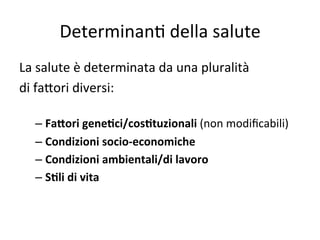 Determinan2	
  della	
  salute	
  
La	
  salute	
  è	
  determinata	
  da	
  una	
  pluralità	
  	
  
di	
  fa7ori	
  diversi:	
  
	
  
–  Fa5ori	
  geneLci/cosLtuzionali	
  (non	
  modiﬁcabili)	
  
–  Condizioni	
  socio-­‐economiche	
  
–  Condizioni	
  ambientali/di	
  lavoro	
  
–  SLli	
  di	
  vita	
  

	
  
	
  

 