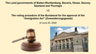 The Land governments of Baden-Wurttemberg, Bavaria, Hesse, Saxony,
Saarland and Thuringia
VS
The voting procedure of the Bundesrat for the approval of the
“Immigration Act” (Zuwanderungsgesetz)
of June 20, 2002
 