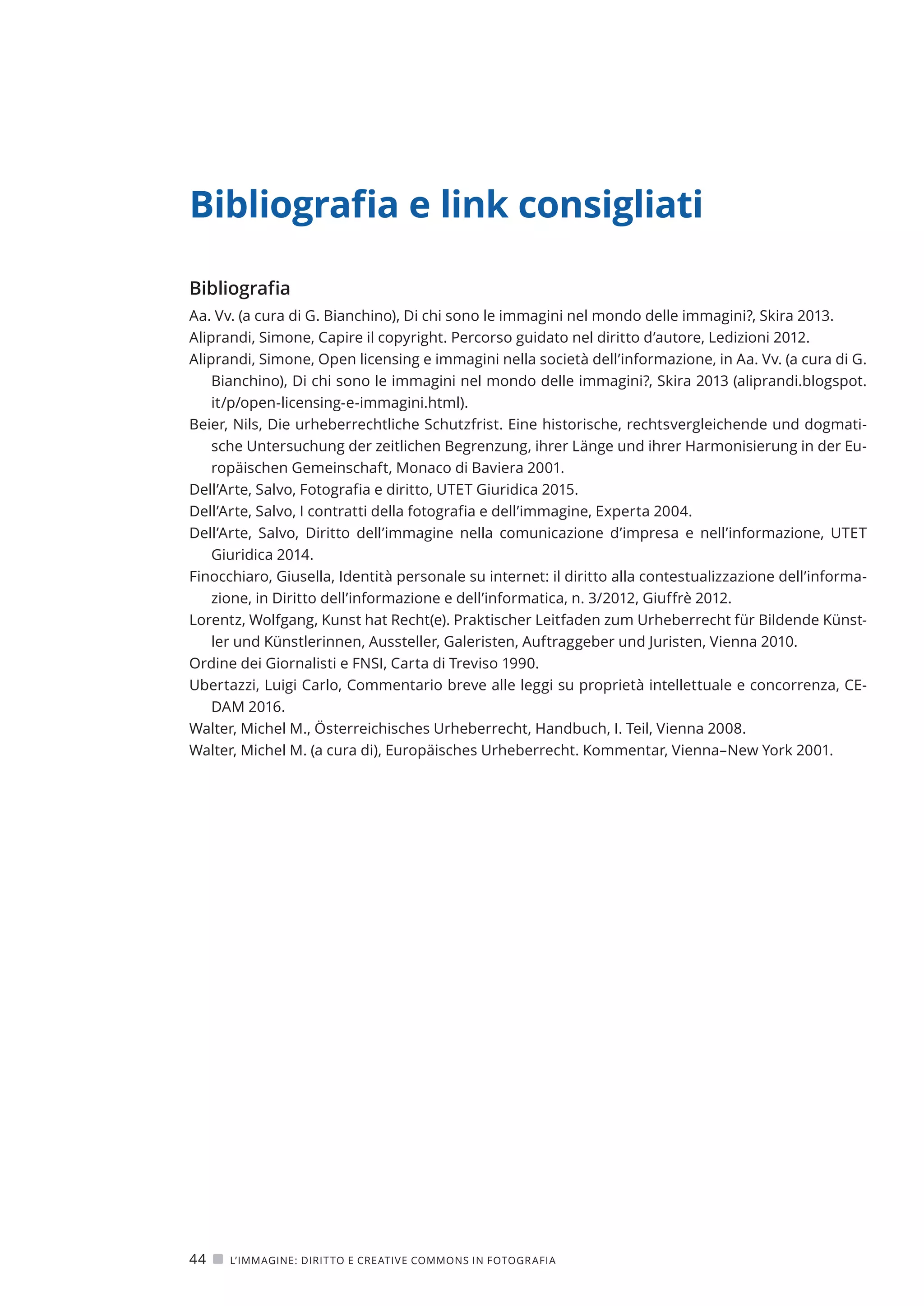 Bibliografia e link consigliati
Bibliografia
Aa. Vv. (a cura di G. Bianchino), Di chi sono le immagini nel mondo delle immagini?, Skira 2013.
Aliprandi, Simone, Capire il copyright. Percorso guidato nel diritto d’autore, Ledizioni 2012.
Aliprandi, Simone, Open licensing e immagini nella società dell’informazione, in Aa. Vv. (a cura di G.
Bianchino), Di chi sono le immagini nel mondo delle immagini?, Skira 2013 (aliprandi.blogspot.
it/p/open-licensing-e-immagini.html).
Beier, Nils, Die urheberrechtliche Schutzfrist. Eine historische, rechtsvergleichende und dogmati-
sche Untersuchung der zeitlichen Begrenzung, ihrer Länge und ihrer Harmonisierung in der Eu-
ropäischen Gemeinschaft, Monaco di Baviera 2001.
Dell’Arte, Salvo, Fotografia e diritto, UTET Giuridica 2015.
Dell’Arte, Salvo, I contratti della fotografia e dell’immagine, Experta 2004.
Dell’Arte, Salvo, Diritto dell’immagine nella comunicazione d’impresa e nell’informazione, UTET
Giuridica 2014.
Finocchiaro, Giusella, Identità personale su internet: il diritto alla contestualizzazione dell’informa-
zione, in Diritto dell’informazione e dell’informatica, n. 3/2012, Giuffrè 2012.
Lorentz, Wolfgang, Kunst hat Recht(e). Praktischer Leitfaden zum Urheberrecht für Bildende Künst-
ler und Künstlerinnen, Aussteller, Galeristen, Auftraggeber und Juristen, Vienna 2010.
Ordine dei Giornalisti e FNSI, Carta di Treviso 1990.
Ubertazzi, Luigi Carlo, Commentario breve alle leggi su proprietà intellettuale e concorrenza, CE-
DAM 2016.
Walter, Michel M., Österreichisches Urheberrecht, Handbuch, I. Teil, Vienna 2008.
Walter, Michel M. (a cura di), Europäisches Urheberrecht. Kommentar, Vienna–New York 2001.
44   L’IMMAGINE: DIRITTO E CREATIVE COMMONS IN FOTOGRAFIA
 