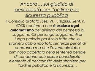 Ancora… sul giudizio di
     pericolosità per l’ordine e la
          sicurezza pubblica
Il Consiglio di Stato (Sez. VI, 1.10.2008 Sent. n.
        4743) conferma che è escluso ogni
    automatismo del diniego del permesso di
      soggiorno CE per lungo soggiornanti di
       lungo periodo per il solo fatto che lo
   straniero abbia riportato sentenze penali di
       condanna ma che l’eventuale fatto
   criminoso accertato nella sentenza penale
       di condanna può essere considerato
   elemento di pericolosità dello straniero per
         l’ordine pubblico e la sicurezza…
 