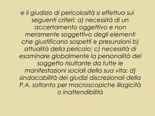 e il giudizio di pericolosità si effettua sui
     seguenti criteri: a) necessità di un
      accertamento oggettivo e non
   meramente soggettivo degli elementi
 che giustificano sospetti e presunzioni b)
  attualità della pericolo; c) necessità di
esaminare globalmente la personalità del
       soggetto risultante da tutte le
  manifestazioni sociali della sua vita; d)
sindacabilità dei giudizi discrezionali della
P.A. soltanto per macroscopiche illogicità
               o inattendibilità
 