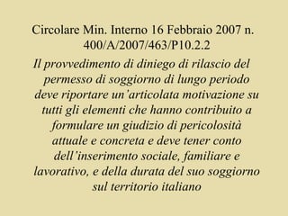 Circolare Min. Interno 16 Febbraio 2007 n.
            400/A/2007/463/P10.2.2
Il provvedimento di diniego di rilascio del
   permesso di soggiorno di lungo periodo
deve riportare un’articolata motivazione su
  tutti gli elementi che hanno contribuito a
    formulare un giudizio di pericolosità
    attuale e concreta e deve tener conto
     dell’inserimento sociale, familiare e
lavorativo, e della durata del suo soggiorno
              sul territorio italiano
 