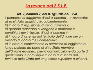 La revoca del P.S.L.P.
          Art. 9, comma 7, del D. Lgs. 286 del 1998
Il permesso di soggiorno di cui al comma 1 e' revocato:
a) se e' stato acquisito fraudolentemente;
b) in caso di espulsione, di cui al comma 9;
c) quando mancano o vengano a mancare le
condizioni per il rilascio, di cui al comma 4;
d) in caso di assenza dal territorio dell'Unione per un
periodo di dodici mesi consecutivi;
e) in caso di conferimento di permesso di soggiorno di
lungo periodo da parte di altro Stato membro
dell'Unione europea, previa comunicazione da parte di
quest'ultimo, e comunque in caso di assenza dal
territorio dello Stato per un periodo superiore a sei anni.
 