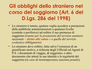 Gli obblighi dello straniero nel
corso del soggiorno (Art. 6 del
     D.Lgs. 286 del 1998)
• Lo straniero è tenuto, qualora voglia accedere a prestazioni
  delle pubbliche amministrazioni a qualsiasi livello
  (centrale o periferico) ad esibire il suo permesso di
  soggiorno (tranne per le prestazioni del servizio sanitario
  nazionale – diritto alla salute – e quelle del servizio
  scolastico obbligatorio)
• Lo straniero deve esibire, fatta salva l’esistenza di un
  giustificato motivo, a richiesta degli Ufficiali ed Agenti di
  P.S. i documenti di viaggio, di soggiorno, o altro
  documento che attesti la sua identità o la regolarità del
  soggiorno (in caso di inottemperanza sanzione penale);
 