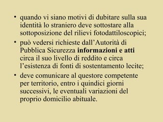 • quando vi siano motivi di dubitare sulla sua
  identità lo straniero deve sottostare alla
  sottoposizione del rilievi fotodattiloscopici;
• può vedersi richieste dall’Autorità di
  Pubblica Sicurezza informazioni e atti
  circa il suo livello di reddito e circa
  l’esistenza di fonti di sostentamento lecite;
• deve comunicare al questore competente
  per territorio, entro i quindici giorni
  successivi, le eventuali variazioni del
  proprio domicilio abituale.
 