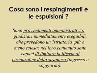 Cosa sono i respingimenti e
      le espulsioni ?

 Sono provvedimenti amministrativi o
  giudiziari immediatamente eseguibili,
   che prevedono un’istruttoria più o
  meno estesa; nel loro contenuto sono
      capaci di limitare la libertà di
 circolazione dello straniero (ingresso e
               soggiorno).
 