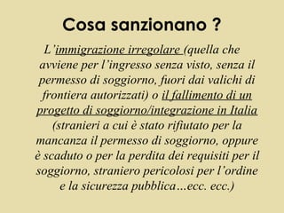Cosa sanzionano ?
  L’immigrazione irregolare (quella che
 avviene per l’ingresso senza visto, senza il
 permesso di soggiorno, fuori dai valichi di
  frontiera autorizzati) o il fallimento di un
progetto di soggiorno/integrazione in Italia
    (stranieri a cui è stato rifiutato per la
mancanza il permesso di soggiorno, oppure
è scaduto o per la perdita dei requisiti per il
soggiorno, straniero pericolosi per l’ordine
      e la sicurezza pubblica…ecc. ecc.)
 