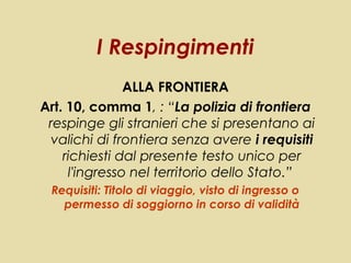 I Respingimenti
               ALLA FRONTIERA
Art. 10, comma 1, : “La polizia di frontiera
 respinge gli stranieri che si presentano ai
 valichi di frontiera senza avere i requisiti
    richiesti dal presente testo unico per
     l'ingresso nel territorio dello Stato.”
 Requisiti: Titolo di viaggio, visto di ingresso o
   permesso di soggiorno in corso di validità
 