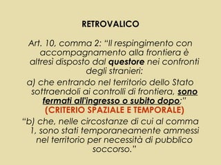 RETROVALICO

 Art. 10, comma 2: “Il respingimento con
     accompagnamento alla frontiera è
  altresì disposto dal questore nei confronti
                  degli stranieri:
 a) che entrando nel territorio dello Stato
  sottraendoli ai controlli di frontiera, sono
      fermati all'ingresso o subito dopo;”
       (CRITERIO SPAZIALE E TEMPORALE)
“b) che, nelle circostanze di cui al comma
  1, sono stati temporaneamente ammessi
    nel territorio per necessità di pubblico
                    soccorso.”
 