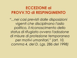 ECCEZIONE al
 PROVV.TO di RESPINGIMENTO
“...nei casi previsti dalle disposizioni
     vigenti che disciplinano l'asilo
    politico, il riconoscimento dello
 status di rifugiato ovvero l'adozione
di misure di protezione temporanea
     per motivi umanitari.” (art. 10,
 comma 4, del D. Lgs. 286 del 1998)
 