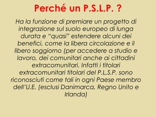 Perché un P.S.L.P. ?
   Ha la funzione di premiare un progetto di
     integrazione sul suolo europeo di lunga
      durata e “quasi” estendere alcuni dei
    benefici, come la libera circolazione e il
  libero soggiorno (per accedere a studio e
    lavoro, dei comunitari anche ai cittadini
          extracomunitari. Infatti i titolari
     extracomunitari titolari del P.L.S.P. sono
riconosciuti come tali in ogni Paese membro
 dell’U.E. (esclusi Danimarca, Regno Unito e
                     Irlanda)
 