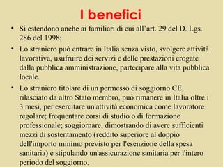 I benefici
• Si estendono anche ai familiari di cui all’art. 29 del D. Lgs.
  286 del 1998;
• Lo straniero può entrare in Italia senza visto, svolgere attività
  lavorativa, usufruire dei servizi e delle prestazioni erogate
  dalla pubblica amministrazione, partecipare alla vita pubblica
  locale.
• Lo straniero titolare di un permesso di soggiorno CE,
  rilasciato da altro Stato membro, può rimanere in Italia oltre i
  3 mesi, per esercitare un'attività economica come lavoratore
  regolare; frequentare corsi di studio o di formazione
  professionale; soggiornare, dimostrando di avere sufficienti
  mezzi di sostentamento (reddito superiore al doppio
  dell'importo minimo previsto per l'esenzione della spesa
  sanitaria) e stipulando un'assicurazione sanitaria per l'intero
  periodo del soggiorno.
 