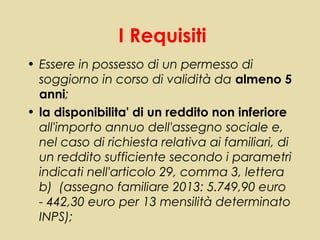 I Requisiti
• Essere in possesso di un permesso di
  soggiorno in corso di validità da almeno 5
  anni;
• la disponibilita' di un reddito non inferiore
  all'importo annuo dell'assegno sociale e,
  nel caso di richiesta relativa ai familiari, di
  un reddito sufficiente secondo i parametri
  indicati nell'articolo 29, comma 3, lettera
  b) (assegno familiare 2013: 5.749,90 euro
  - 442,30 euro per 13 mensilità determinato
  INPS);
 