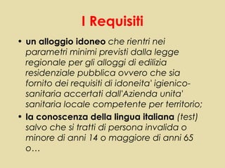 I Requisiti
• un alloggio idoneo che rientri nei
  parametri minimi previsti dalla legge
  regionale per gli alloggi di edilizia
  residenziale pubblica ovvero che sia
  fornito dei requisiti di idoneita' igienico-
  sanitaria accertati dall'Azienda unita'
  sanitaria locale competente per territorio;
• la conoscenza della lingua italiana (test)
  salvo che si tratti di persona invalida o
  minore di anni 14 o maggiore di anni 65
  o…
 