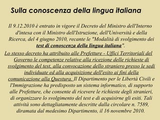 Sulla conoscenza della lingua italiana

 Il 9.12.2010 è entrato in vigore il Decreto del Ministro dell'Interno
      d'intesa con il Ministro dell'Istruzione, dell'Università e della
 Ricerca, del 4 giugno 2010, recante le "Modalità di svolgimento dei
                 test di conoscenza della lingua italiana".
Lo stesso decreto ha attribuito alle Prefetture - Uffici Territoriali del
     Governo le competenze relative alla ricezione delle richieste di
 svolgimento del test, alla convocazione dello straniero presso le sedi
           individuate ed alla acquisizione dell'esito ai fini della
 comunicazione alla Questura. Il Dipartimento per le Libertà Civili e
  l'Immigrazione ha predisposto un sistema informatico, di supporto
  alle Prefetture, che consente di ricevere le richieste degli stranieri,
  di organizzare lo svolgimento del test e di acquisirne gli esiti. Tali
     attività sono dettagliatamente descritte dalla circolare n. 7589,
      diramata dal medesimo Dipartimento, il 16 novembre 2010.
 