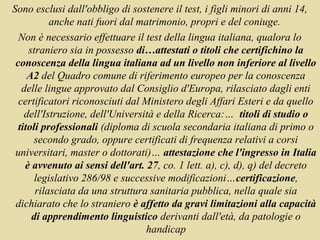 Sono esclusi dall'obbligo di sostenere il test, i figli minori di anni 14,
           anche nati fuori dal matrimonio, propri e del coniuge.
  Non è necessario effettuare il test della lingua italiana, qualora lo
     straniero sia in possesso di…attestati o titoli che certifichino la
 conoscenza della lingua italiana ad un livello non inferiore al livello
     A2 del Quadro comune di riferimento europeo per la conoscenza
   delle lingue approvato dal Consiglio d'Europa, rilasciato dagli enti
  certificatori riconosciuti dal Ministero degli Affari Esteri e da quello
    dell'Istruzione, dell'Università e della Ricerca:… titoli di studio o
  titoli professionali (diploma di scuola secondaria italiana di primo o
      secondo grado, oppure certificati di frequenza relativi a corsi
 universitari, master o dottorati)… attestazione che l'ingresso in Italia
    è avvenuto ai sensi dell'art. 27, co. 1 lett. a), c), d), q) del decreto
       legislativo 286/98 e successive modificazioni…certificazione,
       rilasciata da una struttura sanitaria pubblica, nella quale sia
 dichiarato che lo straniero è affetto da gravi limitazioni alla capacità
      di apprendimento linguistico derivanti dall'età, da patologie o
                                  handicap
 