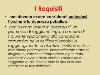 I Requisiti
• non devono essere considerati pericolosi
  l’ordine e la sicurezza pubblica;
• non devono essere in possesso di un
  permesso di soggiorno legato a motivi di
  natura temporanea o alla condizione
  sospensiva della verifica di requisiti o
  raggiungimento di obiettivi (motivi di studio o
  formazione professionale, riconoscimento status di
  rifugiato o protezione temporanea o per motivi
  umanitari ovvero hanno chiesto il permesso di
  soggiorno a tale titolo e sono in attesa di una
  decisione su tale richiesta)
 
