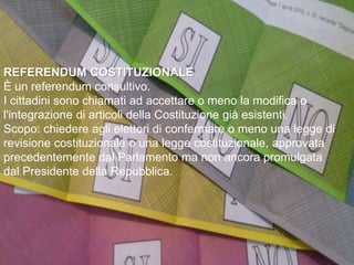 REFERENDUM COSTITUZIONALE
È un referendum consultivo.
I cittadini sono chiamati ad accettare o meno la modifica o
l'integrazione di articoli della Costituzione già esistenti.
Scopo: chiedere agli elettori di confermare o meno una legge di
revisione costituzionale o una legge costituzionale, approvata
precedentemente dal Parlamento ma non ancora promulgata
dal Presidente della Repubblica.
 