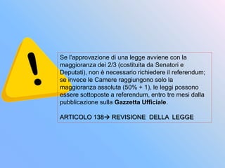 Se l'approvazione di una legge avviene con la
maggioranza dei 2/3 (costituita da Senatori e
Deputati), non è necessario richiedere il referendum;
se invece le Camere raggiungono solo la
maggioranza assoluta (50% + 1), le leggi possono
essere sottoposte a referendum, entro tre mesi dalla
pubblicazione sulla Gazzetta Ufficiale.
ARTICOLO 138 REVISIONE DELLA LEGGE
 