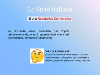 Lo Stato italiano
È una Repubblica Democratica
la Sovranità viene esercitata dal Popolo
attraverso la elezione di rappresentanti che, scelti
liberamente, formano il Parlamento.
quando la Sovranità viene esercitata da un
cittadino eletto dal popolo, per via diretta o
indiretta, e per un periodo di tempo limitato.
COS’E’ LA REPUBBLICA?
 