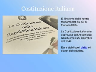 Costituzione italiana
E’ l’insieme delle norme
fondamentali su cui si
fonda lo Stato.
La Costituzione italiana fu
approvata dall’Assemblea
Costituente il 22 dicembre
del 1947.
Essa stabilisce i diritti e i
doveri del cittadino.
 