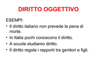 DIRITTO OGGETTIVO
ESEMPI:
• Il diritto italiano non prevede la pena di
morte.
• In Italia pochi conoscono il diritto.
• A scuola studiamo diritto.
• Il diritto regola i rapporti tra genitori e figli.
 