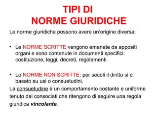 TIPI DI
NORME GIURIDICHE
Le norme giuridiche possono avere un’origine diversa:
• Le NORME SCRITTE vengono emanate da appositi
organi e sono contenute in documenti specifici:
costituzione, leggi, decreti, regolamenti.
• Le NORME NON SCRITTE: per secoli il diritto si è
basato su usi o consuetudini.
La consuetudine è un comportamento costante e uniforme
tenuto dai consociati che ritengono di seguire una regola
giuridica vincolante.
 