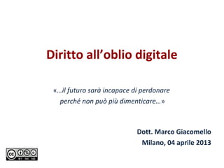 Diritto all’oblio digitale

 «…il futuro sarà incapace di perdonare
   perché non può più dimenticare…»



                            Dott. Marco Giacomello
                             Milano, 04 aprile 2013
 
