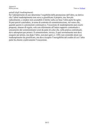 Appunti di
Diritto provato                                                              Visto su: Profland

quindi degli inadempimenti.
Se l’adempimento di uno determina l’esigibilità della prestazione dell’altro, ne deriva
che l’altrui inadempimento non serve a giustificare il proprio, ma, ben più
radicalmente, a rendere non azionabile il diritto sulla cui base l’altra parte ha agito.
Si può perciò concludere, in tema di contratto di somministrazione, nel senso che,
quando questo è a prestazioni continuative, l’eccezione di inadempimento può essere
proposta, almeno di regola, solo con riferimento all’intero rapporto contrattuale e
unicamente dal somministrante (cioè da parte di colui che, nella pratica contrattuale,
deve adempiere per primo). Il somministrato, invece, il quel normalmente non deve
eseguire per primo, ma dopo l’altro, non può agire ex 1460, non esistendo alcun suo
inadempimento da giustificare, ma deve eccepire l’inesigibilità del credito di cui l’altra
parte ha chiesto coattivamente l’esecuzione.




                                          10/11
 