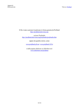 Appunti di
Diritto provato                                                                           Visto su: Profland




                  Il file è stato scaricato/visualizzato in forma gratuita da Profland:
                                       http://profland.altervista.org

                                          sezione Profstudio
                       http://profland.altervista.org/profstudio/profstudio.htm

                                   oppure da qualche mirror, come:

                             www.profland.cjb.net www.profland.135.it

                              o dalla pagina dedicata su slideshare.net:
                                     www.slideshare.net/profman




                                                 11/11
 