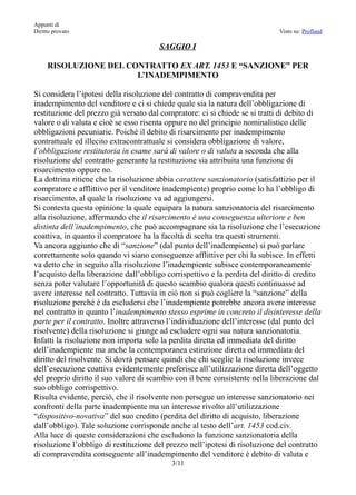 Appunti di
Diritto provato                                                              Visto su: Profland

                                       SAGGIO I

     RISOLUZIONE DEL CONTRATTO EX ART. 1453 E “SANZIONE” PER
                       L’INADEMPIMENTO

Si considera l’ipotesi della risoluzione del contratto di compravendita per
inadempimento del venditore e ci si chiede quale sia la natura dell’obbligazione di
restituzione del prezzo già versato dal compratore: ci si chiede se si tratti di debito di
valore o di valuta e cioè se esso risenta oppure no del principio nominalistico delle
obbligazioni pecuniarie. Poiché il debito di risarcimento per inadempimento
contrattuale ed illecito extracontrattuale si considera obbligazione di valore,
l’obbligazione restitutoria in esame sarà di valore o di valuta a seconda che alla
risoluzione del contratto generante la restituzione sia attribuita una funzione di
risarcimento oppure no.
La dottrina ritiene che la risoluzione abbia carattere sanzionatorio (satisfattizio per il
compratore e afflittivo per il venditore inadempiente) proprio come lo ha l’obbligo di
risarcimento, al quale la risoluzione va ad aggiungersi.
Si contesta questa opinione la quale equipara la natura sanzionatoria del risarcimento
alla risoluzione, affermando che il risarcimento è una conseguenza ulteriore e ben
distinta dell’inadempimento, che può accompagnare sia la risoluzione che l’esecuzione
coattiva, in quanto il compratore ha la facoltà di scelta tra questi strumenti.
Va ancora aggiunto che di “sanzione” (dal punto dell’inadempiente) si può parlare
correttamente solo quando vi siano conseguenze afflittive per chi la subisce. In effetti
va detto che in seguito alla risoluzione l’inadempiente subisce contemporaneamente
l’acquisto della liberazione dall’obbligo corrispettivo e la perdita del diritto di credito
senza poter valutare l’opportunità di questo scambio qualora questi continuasse ad
avere interesse nel contratto. Tuttavia in ciò non si può cogliere la “sanzione” della
risoluzione perché è da escludersi che l’inadempiente potrebbe ancora avere interesse
nel contratto in quanto l’inadempimento stesso esprime in concreto il disinteresse della
parte per il contratto. Inoltre attraverso l’individuazione dell’interesse (dal punto del
risolvente) della risoluzione si giunge ad escludere ogni sua natura sanzionatoria.
Infatti la risoluzione non importa solo la perdita diretta ed immediata del diritto
dell’inadempiente ma anche la contemporanea estinzione diretta ed immediata del
diritto del risolvente. Si dovrà pensare quindi che chi sceglie la risoluzione invece
dell’esecuzione coattiva evidentemente preferisce all’utilizzazione diretta dell’oggetto
del proprio diritto il suo valore di scambio con il bene consistente nella liberazione dal
suo obbligo corrispettivo.
Risulta evidente, perciò, che il risolvente non persegue un interesse sanzionatorio nei
confronti della parte inadempiente ma un interesse rivolto all’utilizzazione
“dispositivo-novativa” del suo credito (perdita del diritto di acquisto, liberazione
dall’obbligo). Tale soluzione corrisponde anche al testo dell’art. 1453 cod.civ.
Alla luce di queste considerazioni che escludono la funzione sanzionatoria della
risoluzione l’obbligo di restituzione del prezzo nell’ipotesi di risoluzione del contratto
di compravendita conseguente all’inadempimento del venditore è debito di valuta e
                                           3/11
 