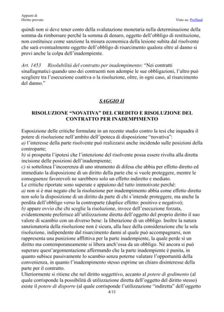 Appunti di
Diritto provato                                                               Visto su: Profland

quindi non si deve tener conto della svalutazione monetaria nella determinazione della
somma da rimborsare perché la somma di denaro, oggetto dell’obbligo di restituzione,
non costituisce come sanzione la misura economica della lesione subita dal risolvente
che sarà eventualmente oggetto dell’obbligo di risarcimento qualora oltre al danno si
provi anche la colpa dell’inadempiente.

Art. 1453 Risolubilità del contratto per inadempimento: “Nei contratti
sinallagmatici quando uno dei contraenti non adempie le sue obbligazioni, l’altro può
scegliere tra l’esecuzione coattiva o la risoluzione, oltre, in ogni caso, al risarcimento
del danno.”


                                       SAGGIO II

      RISOLUZIONE “NOVATIVA” DEL CREDITO E RISOLUZIONE DEL
                CONTRATTO PER INADEMPIMENTO

Esposizione delle critiche formulate in un recente studio contro la tesi che inquadra il
potere di risoluzione nell’ambito dell’ipoteca di disposizione “novativa”:
a) l’interesse della parte risolvente può realizzarsi anche incidendo sulle posizioni della
controparte;
b) si prospetta l’ipotesi che l’intenzione del risolvente possa essere rivolta alla diretta
incisione delle posizioni dell’inadempiente;
c) si sottolinea l’incoerenza di uno strumento di difesa che abbia per effetto diretto ed
immediato la disposizione di un diritto della parte che si vuole proteggere, mentre le
conseguenze favorevoli ne sarebbero solo un effetto indiretto e mediato.
Le critiche riportate sono superate e appaiono del tutto immotivate perché:
a) non si è mai negato che la risoluzione per inadempimento abbia come effetto diretto
non solo la disposizione di un diritto da parte di chi s’intende proteggere, ma anche la
perdita dell’obbligo verso la controparte (duplice effetto: positivo e negativo);
b) appare ovvio che chi sceglie la risoluzione, invece dell’esecuzione forzata,
evidentemente preferisce all’utilizzazione diretta dell’oggetto del proprio diritto il suo
valore di scambio con un diverso bene: la liberazione di un obbligo. Inoltre la natura
sanzionatoria della risoluzione non è sicura, alla luce della considerazione che la sola
risoluzione, indipendente dal risarcimento danni al quale può accompagnarsi, non
rappresenta una punizione afflittiva per la parte inadempiente, la quale perde sì un
diritto ma contemporaneamente si libera anch’essa da un obbligo. Né ancora si può
superare quest’argomentazione affermando che la parte inadempiente è punita, in
quanto subisce passivamente lo scambio senza poterne valutare l’opportunità della
convenienza, in quanto l’inadempimento stesso esprime un chiaro disinteresse della
parte per il contratto.
Ulteriormente si ritiene che nel diritto soggettivo, accanto al potere di godimento (al
quale corrisponde la possibilità di utilizzazione diretta dell’oggetto del diritto stesso)
esiste il potere di disporre (al quale corrisponde l’utilizzazione “indiretta” dell’oggetto
                                            4/11
 
