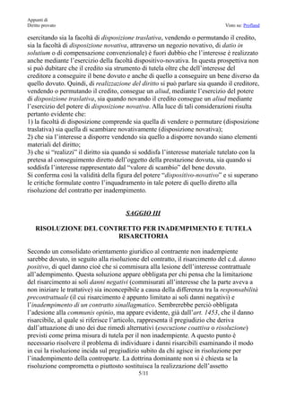 Appunti di
Diritto provato                                                                Visto su: Profland

esercitando sia la facoltà di disposizione traslativa, vendendo o permutando il credito,
sia la facoltà di disposizione novativa, attraverso un negozio novativo, di datio in
solutium o di compensazione convenzionale) è fuori dubbio che l’interesse è realizzato
anche mediante l’esercizio della facoltà dispositivo-novativa. In questa prospettiva non
si può dubitare che il credito sia strumento di tutela oltre che dell’interesse del
creditore a conseguire il bene dovuto e anche di quello a conseguire un bene diverso da
quello dovuto. Quindi, di realizzazione del diritto si può parlare sia quando il creditore,
vendendo o permutando il credito, consegue un aliud, mediante l’esercizio del potere
di disposizione traslativa, sia quando novando il credito consegue un aliud mediante
l’esercizio del potere di disposizione novativa. Alla luce di tali considerazioni risulta
pertanto evidente che:
1) la facoltà di disposizione comprende sia quella di vendere o permutare (disposizione
traslativa) sia quella di scambiare novativamente (disposizione novativa);
2) che sia l’interesse a disporre vendendo sia quello a disporre novando siano elementi
materiali del diritto;
3) che si “realizzi” il diritto sia quando si soddisfa l’interesse materiale tutelato con la
pretesa al conseguimento diretto dell’oggetto della prestazione dovuta, sia quando si
soddisfa l’interesse rappresentato dal “valore di scambio” del bene dovuto.
Si conferma così la validità della figura del potere “dispositivo-novativo” e si superano
le critiche formulate contro l’inquadramento in tale potere di quello diretto alla
risoluzione del contratto per inadempimento.


                                       SAGGIO III

    RISOLUZIONE DEL CONTRETTO PER INADEMPIMENTO E TUTELA
                        RISARCITORIA

Secondo un consolidato orientamento giuridico al contraente non inadempiente
sarebbe dovuto, in seguito alla risoluzione del contratto, il risarcimento del c.d. danno
positivo, di quel danno cioè che si commisura alla lesione dell’interesse contrattuale
all’adempimento. Questa soluzione appare obbligata per chi pensa che la limitazione
del risarcimento ai soli danni negativi (commisurati all’interesse che la parte aveva a
non iniziare le trattative) sia inconcepibile a causa della differenza tra la responsabilità
precontrattuale (il cui risarcimento è appunto limitato ai soli danni negativi) e
l’inadempimento di un contratto sinallagmatico. Sembrerebbe perciò obbligata
l’adesione alla communis opinio, ma appare evidente, già dall’art. 1453, che il danno
risarcibile, al quale si riferisce l’articolo, rappresenta il pregiudizio che deriva
dall’attuazione di uno dei due rimedi alternativi (esecuzione coattiva o risoluzione)
previsti come prima misura di tutela per il non inadempiente. A questo punto è
necessario risolvere il problema di individuare i danni risarcibili esaminando il modo
in cui la risoluzione incida sul pregiudizio subito da chi agisce in risoluzione per
l’inadempimento della controparte. La dottrina dominante non si è chiesta se la
risoluzione comprometta o piuttosto sostituisca la realizzazione dell’assetto
                                            5/11
 