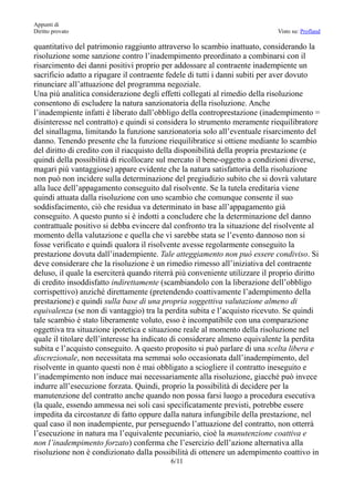 Appunti di
Diritto provato                                                              Visto su: Profland

quantitativo del patrimonio raggiunto attraverso lo scambio inattuato, considerando la
risoluzione some sanzione contro l’inadempimento preordinato a combinarsi con il
risarcimento dei danni positivi proprio per addossare al contraente inadempiente un
sacrificio adatto a ripagare il contraente fedele di tutti i danni subiti per aver dovuto
rinunciare all’attuazione del programma negoziale.
Una più analitica considerazione degli effetti collegati al rimedio della risoluzione
consentono di escludere la natura sanzionatoria della risoluzione. Anche
l’inadempiente infatti è liberato dall’obbligo della controprestazione (inadempimento =
disinteresse nel contratto) e quindi si considera lo strumento meramente riequilibratore
del sinallagma, limitando la funzione sanzionatoria solo all’eventuale risarcimento del
danno. Tenendo presente che la funzione riequilibratice si ottiene mediante lo scambio
del diritto di credito con il riacquisto della disponibilità della propria prestazione (e
quindi della possibilità di ricollocare sul mercato il bene-oggetto a condizioni diverse,
magari più vantaggiose) appare evidente che la natura satisfattoria della risoluzione
non può non incidere sulla determinazione del pregiudizio subito che si dovrà valutare
alla luce dell’appagamento conseguito dal risolvente. Se la tutela ereditaria viene
quindi attuata dalla risoluzione con uno scambio che comunque consente il suo
soddisfacimento, ciò che residua va determinato in base all’appagamento già
conseguito. A questo punto si è indotti a concludere che la determinazione del danno
contrattuale positivo si debba evincere dal confronto tra la situazione del risolvente al
momento della valutazione e quella che vi sarebbe stata se l’evento dannoso non si
fosse verificato e quindi qualora il risolvente avesse regolarmente conseguito la
prestazione dovuta dall’inadempiente. Tale atteggiamento non può essere condiviso. Si
deve considerare che la risoluzione è un rimedio rimesso all’iniziativa del contraente
deluso, il quale la eserciterà quando riterrà più conveniente utilizzare il proprio diritto
di credito insoddisfatto indirettamente (scambiandolo con la liberazione dell’obbligo
corrispettivo) anziché direttamente (pretendendo coattivamente l’adempimento della
prestazione) e quindi sulla base di una propria soggettiva valutazione almeno di
equivalenza (se non di vantaggio) tra la perdita subita e l’acquisto ricevuto. Se quindi
tale scambio è stato liberamente voluto, esso è incompatibile con una comparazione
oggettiva tra situazione ipotetica e situazione reale al momento della risoluzione nel
quale il titolare dell’interesse ha indicato di considerare almeno equivalente la perdita
subita e l’acquisto conseguito. A questo proposito si può parlare di una scelta libera e
discrezionale, non necessitata ma semmai solo occasionata dall’inadempimento, del
risolvente in quanto questi non è mai obbligato a sciogliere il contratto ineseguito e
l’inadempimento non induce mai necessariamente alla risoluzione, giacché può invece
indurre all’esecuzione forzata. Quindi, proprio la possibilità di decidere per la
manutenzione del contratto anche quando non possa farsi luogo a procedura esecutiva
(la quale, essendo ammessa nei soli casi specificatamente previsti, potrebbe essere
impedita da circostanze di fatto oppure dalla natura infungibile della prestazione, nel
qual caso il non inadempiente, pur perseguendo l’attuazione del contratto, non otterrà
l’esecuzione in natura ma l’equivalente pecuniario, cioè la manutenzione coattiva e
non l’inadempimento forzato) conferma che l’esercizio dell’azione alternativa alla
risoluzione non è condizionato dalla possibilità di ottenere un adempimento coattivo in
                                           6/11
 