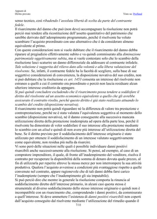 Appunti di
Diritto provato                                                               Visto su: Profland

senso tecnico, così ribadendo l’assoluta libertà di scelta da parte del contraente
fedele.
Il risarcimento del danno che può (non deve) accompagnare la risoluzione non potrà
perciò mai tendere alla ricostituzione dell’assetto quantitativo del patrimonio che
sarebbe derivato dall’adempimento programmato, perché il risolvente ha voluto
scambiare l’acquisto preordinato con uno alternativo che è da considerare almeno
equivalente al primo.
Con queste considerazioni non si vuole dubitare che il risarcimento del danno debba
riparare al pregiudizio effettivamente subito e va quindi commisurato alla diminuzione
patrimoniale oggettivamente subita, ma si vuole contestare solo che lo scambio della
risoluzione lasci scaturire un danno differenziale da addossare al contraente infedele.
Tale soluzione è suggerita del rilievo dato alla volontà e alla libera valutazione del
risolvente. Se, infatti, il contraente fedele ha la facoltà di scegliere, sulla base di sue
soggettive considerazioni di convenienza, la disposizione novativa del suo credito, non
si può dubitare che la risoluzione ex art. 1453 consenta un interesse del risolvente non
estraneo a quelli a cui il contratto era preordinato e perciò non lascia residuare alcun
ulteriore interesse creditorio da appagare.
Si può quindi concludere escludendo che il risarcimento possa tendere a soddisfare il
diritto del risolvente ad un assetto economico equivalente a quello che gli avrebbe
assicurato il contratto risolto, perché questo diritto è già stato realizzato attuando lo
scambio del credito (disposizione novativa).
Il risarcimento non potrà quindi riguardare né la differenza di valore tra prestazione e
controprestazione, perché ne è stata valutata l’equivalenza soggettiva al momento dello
scambio (disposizione novativa), né il danno conseguente alla successiva mancata
utilizzazione diretta della prestazione inadempiuta ad opera della parte lesa, perché il
risolvente ha dimostrato di voler soddisfare il suo interesse alla prestazione mediante
lo scambio con un aliud e quindi di non avere più interesse all’utilizzazione diretta del
bene. Se il diritto previsto per il soddisfacimento dell’interesse originario è stato
utilizzato per ottenere il soddisfacimento di un interesse valutato soggettivamente
come equivalente, non residua più nulla da risarcire.
Vi sono però delle situazioni nelle quali è possibile individuare danni positivi
risarcibili anche successivamente alla risoluzione. Si pensi, ad esempio, al caso di un
compratore imprenditore, il quale, di fronte all’inadempimento del venditore, risolva il
contratto per recuperare la disponibilità della somma di denaro dovuta quale prezzo, al
fin di utilizzarla per reperire altrove la stessa merce per non interrompere la sua attività
produttiva. Qualora l’acquisto avvenisse a condizioni più svantaggiose rispetto a quelle
convenute nel contratto, appare ragionevole che di tali danni debba farsi carico
l’inadempiente (sempre che l’inadempimento gli sia imputabile).
Si può perciò dire che mentre in generale la risoluzione comporta la rinuncia al
soddisfacimento diretto dell’interesse primario, in alcuni casi questa stessa è
strumentale al diverso soddisfacimento dello stesso interesse originario e quindi non è
incompatibile con un risarcimento che, comprendendo i danni positivi, da commisurato
a quell’interesse. Si deve ammettere l’esistenza di danni positivi risarcibili non coperti
dall’acquisto conseguito dal risolvente mediante l’utilizzazione del rimedio quando il
                                            7/11
 