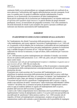 Appunti di
Diritto provato                                                              Visto su: Profland

contraente fedele aveva già preordinato un vantaggio patrimoniale nei confronti di un
terzo attraverso l’utilizzazione dell’oggetto della prestazione non più conseguita. In tal
caso, lo scambio non è in grado di soddisfare neanche indirettamente il nuovo
interesse, la cui frustrazione è da riconnettersi all’altrui inadempimento.
Resta perciò confermato che la risoluzione per inadempimento è un rimedio indirizzato
al ripristino dell’equilibrio degli interessi e va perciò distinto da quegli strumenti
predisposti, invece, al risarcimento dei pregiudizi economici. Una volta constatata la
diversità funzionale di rimedi si può escludere che questi si possano combinare per
realizzare una funzione sanzionatoria dell’inadempimento.


                                      SAGGIO IV

         INADEMPIMENTI SIMULTANEI E RIMEDI SINALLAGMATICI

Se l’inadempiente che chiede l’esecuzione della prestazione alla controparte, a sua
volta inadempiente, può essere opposta l’accezione d’inadempimento ex art. 1460 cod.
civ. In generale si dovrà ribadire che la risoluzione è utilizzabile dal non inadempiente
e si dovrà precisare che qualora fosse una parte inadempiente a proporre la risoluzione
non vi sarebbe bisogno di ricorrere all’art. 1460 per bloccarne l’azione, essendo
sufficiente far rilevare la mancanza, in capo all’attore, delle condizioni per l’esercizio
dell’azione.
L’art. 1460 presume un primo inadempimento per richiedere il rimedio: con termini
diversi di scadenza delle prestazioni. L’art. 1460 vale, però, solo per l’inadempimento
mano contro mano.
La risoluzione vale solo per gli inadempimenti reciproci e simultanei, in questo caso si
può ricorrere all’art. 1460. Da ciò risulta che:
a) “congelamento” dell’equilibrio sinallagmatico, al fine di assicurare a ciascuna parte
il conseguimento della controprestazione contemporaneamente all’esecuzione della
prestazione dovuta;
b) pertanto non si può accertare che l’eccezione dell’inadempimento serve a
giustificare la mancata esecuzione della prestazione da parte dell’excipiens sulla base
dell’illecito inadempimento dell’altro, ne consegue l’eccipiente “non inadempiente”, la
possibilità di agire, dopo, per ottenere la manutenzione coattiva del contratto; se
l’eccezione non può servire a giustificare l’inadempimento dell’excipiens, si ape la
strada a una soluzione di natura “conservativa” della risoluzione individuando l’effetto
“estintivo” del diritto che si sostanzia nel potere di prendere l’adempimento coattivo
sorto in capo al creditore debitore in seguito all’inadempimento dell’excipiens,
prodotto dall’esercizio dell’eccezione in oggetto;
c) deriva che l’altrui comportamento lesivo determina solo la possibilità di respingere
legittimamente l’azione di adempimento coattivo: l’excepitio però non può proibire da
una delle parti di paralizzare l’altrui pretesa coattiva, l’art. 1460 consente solo di
impedire, di fronte ad inadempimenti contemporanei, reciproci ed equivalenti, la
manutenzione coattiva del contratto e perciò determina solo la possibilità di respingere
                                           8/11
 