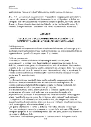 Appunti di
Diritto provato                                                             Visto su: Profland

legittimamente l’azione rivolta all’adempimento coattivo di una prestazione.

Art. 1460 Eccezione di inadempimento: “Nei contratti con prestazioni corrispettive,
ciascuno dei contraenti può rifiutarsi di adempiere la sua obbligazione, se l’altro non
adempie e non offre di adempiere contemporaneamente la propria, salvo che termini
diversi per l’adempimento siano stati stabiliti dalle parti o risultino dalla natura del
contratto. Non può rifiutarsi l’esecuzione se il rifiuto è contrario alla buona fede.”


                                      SAGGIO V

             L’ECCEZIONE D’INADEMPIMENTO NEL CONTRATTO DI
             SOMMINISTRAZIONE A PRESTAZIONI CONTINUATIVE

Dottrina egemone
L’eccezione di inadempimento del contratto di somministrazione può essere proposta
indifferentemente dal somministrante o dal somministrato sia con riferimento all’intero
rapporto sia con riguardo alla singola coppia di prestazioni.

Critica e superamento
Il contratto di somministrazione si caratterizza per il fatto che una parte,
somministrante, si obbliga verso il corrispettivo di un prezzo ad eseguire a favore
dell’altra, somministrato, prestazioni continuative o periodiche di cose. Si tratta di un
contratto in cui il somministrato è tenuto normalmente ad adempiere dopo l’esecuzione
della prestazione da parte del somministrante: momento in cui, cioè, la prestazione del
somministrato si determina e diviene esigibile successivamente all’esecuzione della
prestazione del somministrante.
Quindi:
1) o il somministrante ha già effettuato quella parte della sua prestazione che si
riferisce ad una scadenza considerata e allora l’eventuale inadempimento del
somministrato giustificherà solo la sospensione delle sue future prestazioni, non
potendosi certo sospendere una prestazione già eseguita;
2) o il somministrante non ha ancora effettuato la fornitura oggetto della sua
prestazione, ed allora non potrà mai aversi una sospensione in seguito alla
proposizione dell’eccezione d’inadempimento né con riferimento all’intero rapporto,
né con riguardo alla singola coppia dio prestazioni interessata dall’inadempimento.
L’exceptio non sarà utilizzabile né dal somministrante, che non potrà eccepire un
inadempimento del somministrato che non si è ancora verificato, né dal somministrato,
che è tenuto appunto ad adempiere dopo il primo.
Con queste affermazioni si supera la diffusa e consolidata opinione secondo cui
l’exceptio inadimpleti contractus possa essere opposta dalla parte non obbligata ad
adempiere per prima in caso di inadempimento dell’altra parte, qualora tale rifiuto non
sia contrario alla buona fede.
L’eccezione d’inadempimento presuppone la contemporaneità delle prestazioni e
                                          9/11
 
