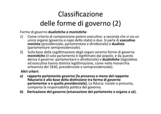 Classiﬁcazione	
  	
  
delle	
  forme	
  di	
  governo	
  (2)	
  
Forme	
  di	
  governo	
  dualis*che	
  e	
  monis*che	
  
1)  Come	
  criterio	
  di	
  composizione	
  potere	
  esecu=vo:	
  a	
  seconda	
  che	
  vi	
  sia	
  un	
  
unico	
  organo	
  (governo	
  o	
  capo	
  dello	
  stato)	
  o	
  due.	
  Si	
  parla	
  di	
  esecu*vo	
  
monista	
  (presidenziale,	
  parlamentare	
  e	
  dire?oriale)	
  e	
  dualista	
  
(parlamentare	
  semipresidenziale).	
  
2)  Sulla	
  base	
  della	
  Legi@mazione	
  degli	
  organi	
  avremo	
  forme	
  di	
  governo	
  
monis*che	
  (il	
  solo	
  parlamento	
  è	
  legi@mato	
  dal	
  popolo,	
  e	
  da	
  questo	
  
deriva	
  il	
  governo:	
  parlamentare	
  e	
  dire?oriale)	
  e	
  dualis*che	
  (legisla=vo	
  
ed	
  esecu=vo	
  hanno	
  dis=nta	
  legi@mazione,	
  come	
  nella	
  monarchia	
  
orleanista	
  del	
  1830,	
  presidenziale	
  e	
  semipresidenziale).	
  
	
  Altri	
  criteri:	
  	
  
a)  rapporto	
  parlamento-­‐governo	
  (la	
  presenza	
  o	
  meno	
  del	
  rapporto	
  
ﬁduciario	
  è	
  alla	
  base	
  della	
  dis*nzione	
  tra	
  forma	
  di	
  governo	
  
parlamentar	
  e	
  e	
  quella	
  presidenziale).	
  La	
  ﬁducia:	
  inziale	
  o	
  presunta,	
  
comporta	
  la	
  responsabilità	
  poli=ca	
  del	
  governo.	
  
b)  Derivazione	
  del	
  governo	
  (emanazione	
  del	
  parlamento	
  o	
  organo	
  a	
  sé).	
  
	
  
 