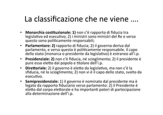 La	
  classiﬁcazione	
  che	
  ne	
  viene	
  ….	
  
•  Monarchia	
  cos*tuzionale:	
  1)	
  non	
  c’è	
  rapporto	
  di	
  ﬁducia	
  tra	
  
legisla=vo	
  ed	
  esecu=vo;	
  2)	
  i	
  ministri	
  sono	
  ministri	
  del	
  Re	
  e	
  verso	
  
questo	
  sono	
  poli=camente	
  responsabili;	
  	
  
•  Parlamentare:	
  2)	
  rapporto	
  di	
  ﬁducia;	
  2)	
  il	
  governo	
  deriva	
  dal	
  
parlamento,	
  e	
  verso	
  questo	
  è	
  poli=camente	
  responsabile.	
  Il	
  capo	
  
dello	
  stato	
  (monarca	
  o	
  presidente	
  da	
  legisla=vo)	
  è	
  estraneo	
  all’i.p.	
  
•  Presidenziale:	
  2)	
  non	
  c’è	
  ﬁducia,	
  né	
  scioglimento;	
  2)	
  il	
  presidente	
  è	
  
pure	
  esso	
  ele?o	
  dal	
  popolo	
  e	
  =tolare	
  dell’i.p.	
  
•  Dire@oriale:	
  2)	
  il	
  governo	
  è	
  ele?o	
  da	
  legisla=vo,	
  ma	
  non	
  c’è	
  la	
  
sﬁducia,	
  né	
  lo	
  scioglimento;	
  2)	
  non	
  vi	
  è	
  il	
  capo	
  dello	
  stato,	
  svolto	
  da	
  
esecu=vo.	
  
•  Semipresidenziale:	
  1)	
  il	
  governo	
  è	
  nominato	
  dal	
  presidente	
  ma	
  è	
  
legato	
  da	
  rapporto	
  ﬁduciario	
  verso	
  parlamento:	
  2)	
  il	
  Presidente	
  è	
  
ele?o	
  dal	
  corpo	
  ele?orale	
  e	
  ha	
  importan=	
  poteri	
  di	
  partecipazione	
  
alla	
  determinazione	
  dell’i.p.	
  	
  
 