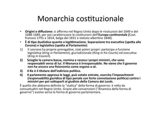 Monarchia	
  cos=tuzionale	
  	
  
•  Origini	
  e	
  diﬀusione:	
  si	
  aﬀerma	
  nel	
  Regno	
  Unito	
  dopo	
  le	
  rivoluzioni	
  del	
  1649	
  e	
  del	
  
1688-­‐1689,	
  per	
  poi	
  cara?erizzare	
  le	
  cos=tuzioni	
  dell’Europa	
  con*nentale	
  (Cost.	
  
francesi	
  1791	
  e	
  1814,	
  belga	
  del	
  1831	
  e	
  statuto	
  alber=no	
  1848).	
  
•  È	
  di	
  *po	
  dualis*co	
  quanto	
  a	
  legi<mazione.	
  Separazione	
  tra	
  esecu*vo	
  (spe@a	
  alla	
  
Corona)	
  e	
  legisla*vo	
  (spe@a	
  al	
  Parlamento):	
  
1)  Il	
  sovrano	
  ha	
  proprie	
  preroga=ve,	
  cioè	
  poteri	
  propri:	
  partecipa	
  a	
  funzione	
  
legisla=va	
  (King	
  in	
  Parliament),	
  giurisdizionale	
  (King	
  in	
  his	
  Courts)	
  ed	
  esecu=va	
  
(King	
  in	
  Council).	
  	
  
2)  Scioglie	
  la	
  camera	
  bassa,	
  nomina	
  e	
  revoca	
  i	
  propri	
  ministri,	
  che	
  sono	
  
responsabili	
  verso	
  di	
  lui.	
  Il	
  Monarca	
  è	
  Irresponsabile.	
  Ne	
  viene	
  che	
  il	
  governo	
  
non	
  ha	
  ancora	
  una	
  ﬁsionomia	
  come	
  organo	
  a	
  sé.	
  
3)  Il	
  Re	
  è	
  il	
  *tolare	
  dell’indirizzo	
  poli*co.	
  
4)  Il	
  parlamento	
  approva	
  le	
  leggi,	
  può	
  votate	
  entrate,	
  esercita	
  l’impeachment	
  
(responsabilità	
  giuridica	
  di	
  *po	
  penale	
  con	
  forte	
  connotazione	
  poli*ca)	
  contro	
  i	
  
ministri	
  per	
  poi	
  so@oporli	
  al	
  giudizio	
  della	
  Camera	
  dei	
  Lords.	
  	
  	
  
È	
  quella	
  che	
  abbiamo	
  deﬁnito	
  la	
  “sta=ca”	
  della	
  forma	
  di	
  governo:	
  è	
  re?a	
  da	
  
consuetudini	
  nel	
  Regno	
  Unito.	
  Grazie	
  alle	
  convenzioni	
  (“dinamica	
  della	
  forma	
  di	
  
governo”)	
  evolve	
  verso	
  la	
  forma	
  di	
  governo	
  parlamentare.	
  
 