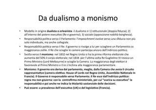 Da	
  dualismo	
  a	
  monismo	
  
•  Modello	
  in	
  origine	
  dualista	
  o	
  orleanista:	
  il	
  dualismo	
  è	
  1)	
  is=tuzionale	
  (doppia	
  ﬁducia);	
  2)	
  
all’interno	
  del	
  potere	
  esecu=vo	
  (Re	
  e	
  governo);	
  3)	
  sociale	
  (opposizione	
  nobiltà-­‐borghesia).	
  	
  
•  Responsabilità	
  poli=ca	
  verso	
  il	
  Parlamento:	
  l’impeachment	
  evolve	
  verso	
  una	
  sﬁducia	
  non	
  più	
  
solo	
  individuale,	
  ma	
  anche	
  collegiale.	
  	
  
•  Responsabilità	
  poli=ca	
  verso	
  il	
  Re:	
  il	
  governo	
  si	
  rivolge	
  a	
  lui	
  per	
  sciogliere	
  un	
  Parlamento	
  co	
  
maggioranza	
  os=le.	
  Il	
  Re	
  che	
  scioglie	
  le	
  camere	
  partecipa	
  ancora	
  dell’indirizzo	
  poli=co.	
  
•  Svolta	
  verso	
  il	
  monismo:	
  nel	
  1832	
  nel	
  Regno	
  Unito	
  si	
  ha	
  la	
  prima	
  riforma	
  ele?orale	
  che	
  
aumenta	
  del	
  50%	
  il	
  corpo	
  ele?orale;	
  nel	
  1834	
  	
  per	
  l’ul=ma	
  volta	
  Re	
  Guglielmo	
  IV	
  revoca	
  un	
  
Primo	
  Ministro	
  (Lord	
  Melbourne)	
  e	
  scioglie	
  la	
  Camera.	
  La	
  maggioranza	
  degli	
  ele?ori	
  è	
  
favorevole	
  al	
  Primo	
  Ministro	
  e	
  il	
  re	
  s’inchina	
  alla	
  maggioranza	
  parlamentare.	
  	
  	
  	
  
•  Monismo:	
  il	
  governo	
  ora	
  deriva	
  dal	
  parlamento,	
  meglio,	
  dalla	
  Camera	
  che	
  avvia	
  il	
  circuito	
  
rappresenta*vo	
  (camera	
  ele<va:	
  House	
  of	
  Lords	
  nel	
  Regno	
  Unito,	
  Assemblée	
  Na*onale	
  in	
  
Francia).	
  Il	
  Governo	
  è	
  responsabile	
  verso	
  Parlamento.	
  Il	
  Re	
  esce	
  dall’indirizzo	
  poli*co:	
  
regna	
  ma	
  non	
  governa:	
  con	
  la	
  	
  controﬁrma	
  ministeriale,	
  per	
  cui	
  “scarica	
  su	
  esecu*vo”	
  la	
  
responsabilità	
  e	
  poi	
  anche	
  ne	
  indica	
  la	
  *tolarità	
  sostanziale	
  delle	
  decisioni.	
  
•  Può	
  essere:	
  a	
  prevalenza	
  dell’esecu*vo	
  (UK)	
  o	
  del	
  legisla*vo	
  (Francia).	
  	
  
 