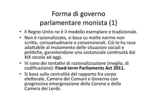 Forma	
  di	
  governo	
  	
  
parlamentare	
  monista	
  (1)	
  
•  Il	
  Regno	
  Unito	
  ne	
  è	
  il	
  modello	
  esemplare	
  e	
  tradizionale.	
  
•  Non	
  è	
  razionalizzato,	
  si	
  basa	
  su	
  molte	
  norme	
  non	
  
scri?e,	
  consuetudinarie	
  e	
  convenzionali.	
  Ciò	
  lo	
  ha	
  reso	
  
ada?abile	
  al	
  mutamento	
  delle	
  situazioni	
  sociali	
  e	
  
poli=che,	
  garantendone	
  una	
  sostanziale	
  con=nuità	
  dal	
  
XIX	
  secolo	
  ad	
  oggi.	
  	
  
•  Vi	
  sono	
  dei	
  tenta=vi	
  di	
  razionalizzazione	
  (meglio,	
  di	
  
codiﬁcazione):	
  Fixed-­‐term	
  Parliaments	
  Act	
  2011.	
  	
  
•  Si	
  basa	
  sulla	
  centralità	
  del	
  rapporto	
  fra	
  corpo	
  
ele?orale,	
  Camera	
  dei	
  Comuni	
  e	
  Governo	
  con	
  
progressiva	
  emarginazione	
  della	
  Corona	
  e	
  della	
  
Camera	
  dei	
  Lords.	
  	
  	
  
 