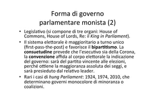 Forma	
  di	
  governo	
  	
  
parlamentare	
  monista	
  (2)	
  
•  Legisla=vo	
  (si	
  compone	
  di	
  tre	
  organi:	
  House	
  of	
  
Commons,	
  House	
  of	
  Lords,	
  Re:	
  il	
  King	
  in	
  Parliament).	
  
•  Il	
  sistema	
  ele?orale	
  è	
  maggioritario	
  a	
  turno	
  unico	
  
(ﬁrst-­‐pass-­‐the-­‐post)	
  e	
  favorisce	
  il	
  bipar**smo.	
  La	
  
consuetudine	
  prevede	
  che	
  l’esecu=vo	
  sia	
  della	
  Corona,	
  
la	
  convenzione	
  aﬃda	
  al	
  corpo	
  ele?orale	
  la	
  indicazione	
  
del	
  governo:	
  sarà	
  del	
  par=to	
  vincente	
  alle	
  elezioni,	
  
perché	
  o@ene	
  la	
  maggioranza	
  assoluta	
  dei	
  seggi,	
  e	
  
sarà	
  presieduto	
  dal	
  rela=vo	
  leader.	
  	
  
•  Rari	
  i	
  casi	
  di	
  hung	
  Parliament:	
  1924,	
  1974,	
  2010,	
  che	
  
determinano	
  governi	
  monocolore	
  di	
  minoranza	
  o	
  
coalizioni.	
  
 