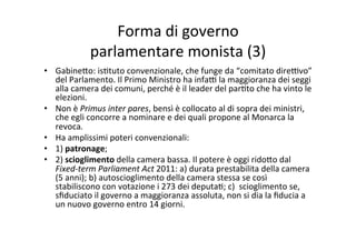 Forma	
  di	
  governo	
  	
  
parlamentare	
  monista	
  (3)	
  
•  Gabine?o:	
  is=tuto	
  convenzionale,	
  che	
  funge	
  da	
  “comitato	
  dire@vo”	
  
del	
  Parlamento.	
  Il	
  Primo	
  Ministro	
  ha	
  infa@	
  la	
  maggioranza	
  dei	
  seggi	
  
alla	
  camera	
  dei	
  comuni,	
  perché	
  è	
  il	
  leader	
  del	
  par=to	
  che	
  ha	
  vinto	
  le	
  
elezioni.	
  
•  Non	
  è	
  Primus	
  inter	
  pares,	
  bensì	
  è	
  collocato	
  al	
  di	
  sopra	
  dei	
  ministri,	
  
che	
  egli	
  concorre	
  a	
  nominare	
  e	
  dei	
  quali	
  propone	
  al	
  Monarca	
  la	
  
revoca.	
  	
  
•  Ha	
  amplissimi	
  poteri	
  convenzionali:	
  	
  
•  1)	
  patronage;	
  	
  
•  2)	
  scioglimento	
  della	
  camera	
  bassa.	
  Il	
  potere	
  è	
  oggi	
  rido?o	
  dal	
  
Fixed-­‐term	
  Parliament	
  Act	
  2011:	
  a)	
  durata	
  prestabilita	
  della	
  camera	
  
(5	
  anni);	
  b)	
  autoscioglimento	
  della	
  camera	
  stessa	
  se	
  così	
  
stabiliscono	
  con	
  votazione	
  i	
  273	
  dei	
  deputa=;	
  c)	
  	
  scioglimento	
  se,	
  
sﬁduciato	
  il	
  governo	
  a	
  maggioranza	
  assoluta,	
  non	
  si	
  dia	
  la	
  ﬁducia	
  a	
  
un	
  nuovo	
  governo	
  entro	
  14	
  giorni.	
  	
  	
  	
  
 