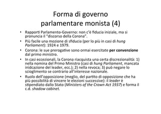 Forma	
  di	
  governo	
  	
  
parlamentare	
  monista	
  (4)	
  
•  Rappor=	
  Parlamento-­‐Governo:	
  non	
  c’è	
  ﬁducia	
  iniziale,	
  ma	
  si	
  
pronuncia	
  il	
  “discorso	
  della	
  Corona”.	
  
•  Più	
  facile	
  una	
  mozione	
  di	
  sﬁducia	
  (per	
  lo	
  più	
  in	
  casi	
  di	
  hung	
  
Parliament):	
  1924	
  e	
  1979.	
  
•  Corona:	
  le	
  sue	
  preroga=ve	
  sono	
  ormai	
  esercitate	
  per	
  convenzione	
  
dal	
  primo	
  ministro.	
  
•  In	
  casi	
  eccezionali,	
  la	
  Corona	
  riacquista	
  una	
  certa	
  discrezionalità:	
  1)	
  
nella	
  nomina	
  del	
  Primo	
  Ministro	
  (casi	
  di	
  hung	
  Parliament,	
  mancata	
  
inidcazione	
  del	
  leader,	
  ecc.);	
  2)	
  nella	
  revoca;	
  3)	
  può	
  negare	
  lo	
  
scioglimento	
  se	
  contrario	
  all’interesse	
  nazionale.	
  
•  Ruolo	
  dell’opposizione	
  (meglio,	
  del	
  par=to	
  di	
  opposizione	
  che	
  ha	
  
più	
  possibilità	
  di	
  vincere	
  le	
  elezioni	
  successive):	
  il	
  leader	
  è	
  
s=pendiato	
  dallo	
  Stato	
  (Ministers	
  of	
  the	
  Crown	
  Act	
  1937)	
  e	
  forma	
  il	
  
c.d.	
  shadow	
  cabinet.	
  
 