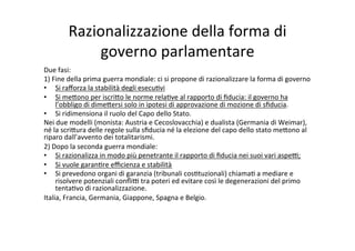 Razionalizzazione	
  della	
  forma	
  di	
  
governo	
  parlamentare	
  
Due	
  fasi:	
  	
  
1)	
  Fine	
  della	
  prima	
  guerra	
  mondiale:	
  ci	
  si	
  propone	
  di	
  razionalizzare	
  la	
  forma	
  di	
  governo	
  
•  Si	
  raﬀorza	
  la	
  stabilità	
  degli	
  esecu=vi	
  
•  Si	
  me?ono	
  per	
  iscri?o	
  le	
  norme	
  rela=ve	
  al	
  rapporto	
  di	
  ﬁducia:	
  il	
  governo	
  ha	
  
l’obbligo	
  di	
  dime?ersi	
  solo	
  in	
  ipotesi	
  di	
  approvazione	
  di	
  mozione	
  di	
  sﬁducia.	
  
•  Si	
  ridimensiona	
  il	
  ruolo	
  del	
  Capo	
  dello	
  Stato.	
  	
  
Nei	
  due	
  modelli	
  (monista:	
  Austria	
  e	
  Cecoslovacchia)	
  e	
  dualista	
  (Germania	
  di	
  Weimar),	
  
né	
  la	
  scri?ura	
  delle	
  regole	
  sulla	
  sﬁducia	
  né	
  la	
  elezione	
  del	
  capo	
  dello	
  stato	
  me?ono	
  al	
  
riparo	
  dall’avvento	
  dei	
  totalitarismi.	
  
2)	
  Dopo	
  la	
  seconda	
  guerra	
  mondiale:	
  	
  
•  Si	
  razionalizza	
  in	
  modo	
  più	
  penetrante	
  il	
  rapporto	
  di	
  ﬁducia	
  nei	
  suoi	
  vari	
  aspe@;	
  
•  Si	
  vuole	
  garan=re	
  eﬃcienza	
  e	
  stabilità	
  	
  
•  Si	
  prevedono	
  organi	
  di	
  garanzia	
  (tribunali	
  cos=tuzionali)	
  chiama=	
  a	
  mediare	
  e	
  
risolvere	
  potenziali	
  conﬂi@	
  tra	
  poteri	
  ed	
  evitare	
  così	
  le	
  degenerazioni	
  del	
  primo	
  
tenta=vo	
  di	
  razionalizzazione.	
  
Italia,	
  Francia,	
  Germania,	
  Giappone,	
  Spagna	
  e	
  Belgio.	
  
	
  
 