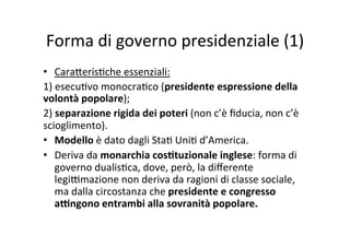 Forma	
  di	
  governo	
  presidenziale	
  (1)	
  
•  Cara?eris=che	
  essenziali:	
  
1)	
  esecu=vo	
  monocra=co	
  (presidente	
  espressione	
  della	
  
volontà	
  popolare);	
  
2)	
  separazione	
  rigida	
  dei	
  poteri	
  (non	
  c’è	
  ﬁducia,	
  non	
  c’è	
  
scioglimento).	
  
•  Modello	
  è	
  dato	
  dagli	
  Sta=	
  Uni=	
  d’America.	
  
•  Deriva	
  da	
  monarchia	
  cos*tuzionale	
  inglese:	
  forma	
  di	
  
governo	
  dualis=ca,	
  dove,	
  però,	
  la	
  diﬀerente	
  
legi@mazione	
  non	
  deriva	
  da	
  ragioni	
  di	
  classe	
  sociale,	
  
ma	
  dalla	
  circostanza	
  che	
  presidente	
  e	
  congresso	
  
a<ngono	
  entrambi	
  alla	
  sovranità	
  popolare.	
  
 