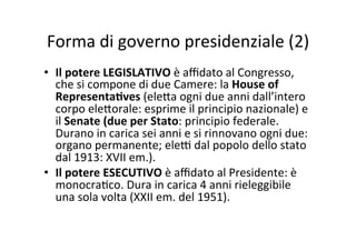 Forma	
  di	
  governo	
  presidenziale	
  (2)	
  
•  Il	
  potere	
  LEGISLATIVO	
  è	
  aﬃdato	
  al	
  Congresso,	
  
che	
  si	
  compone	
  di	
  due	
  Camere:	
  la	
  House	
  of	
  
Representa*ves	
  (ele?a	
  ogni	
  due	
  anni	
  dall’intero	
  
corpo	
  ele?orale:	
  esprime	
  il	
  principio	
  nazionale)	
  e	
  
il	
  Senate	
  (due	
  per	
  Stato:	
  principio	
  federale.	
  
Durano	
  in	
  carica	
  sei	
  anni	
  e	
  si	
  rinnovano	
  ogni	
  due:	
  
organo	
  permanente;	
  ele@	
  dal	
  popolo	
  dello	
  stato	
  
dal	
  1913:	
  XVII	
  em.).	
  	
  
•  Il	
  potere	
  ESECUTIVO	
  è	
  aﬃdato	
  al	
  Presidente:	
  è	
  
monocra=co.	
  Dura	
  in	
  carica	
  4	
  anni	
  rieleggibile	
  
una	
  sola	
  volta	
  (XXII	
  em.	
  del	
  1951).	
  	
  
 